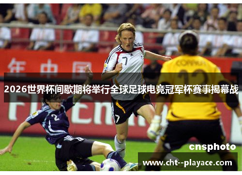 2026世界杯间歇期将举行全球足球电竞冠军杯赛事揭幕战