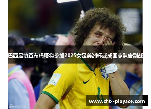 巴西足协宣布玛塔将参加2025女足美洲杯或成国家队告别战