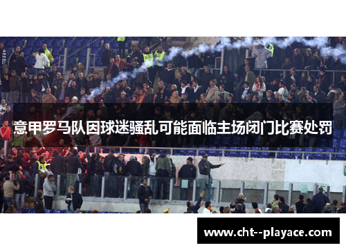 意甲罗马队因球迷骚乱可能面临主场闭门比赛处罚