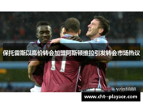 保托雷斯以高价转会加盟阿斯顿维拉引发转会市场热议